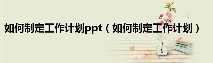 如何制定工作计划ppt(如何制定工作计划)