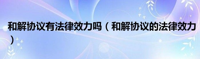 和解协议有法律效力吗(和解协议的法律效力)