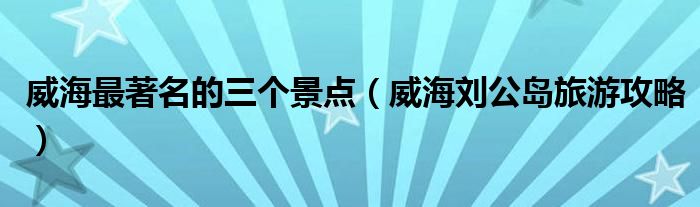 威海最著名的三个景点(威海刘公岛旅游攻略)