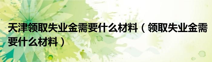 天津领取失业金需要什么材料(领取失业金需要什么材料)