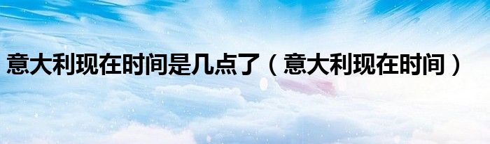 意大利现在时间是几点了(意大利现在时间)