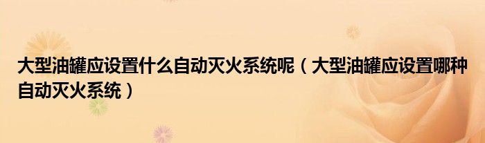 大型油罐应设置什么自动灭火系统呢(大型油罐应设置哪种自动灭火系统)