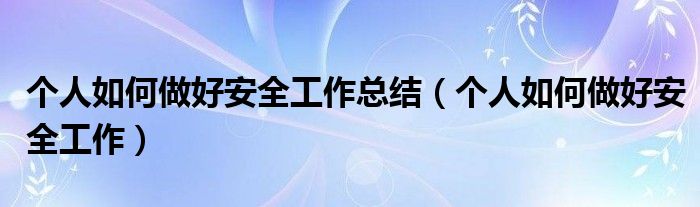 个人如何做好安全工作总结(个人如何做好安全工作)