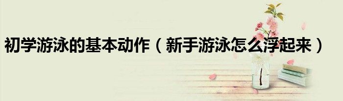 初学游泳的基本动作(新手游泳怎么浮起来)