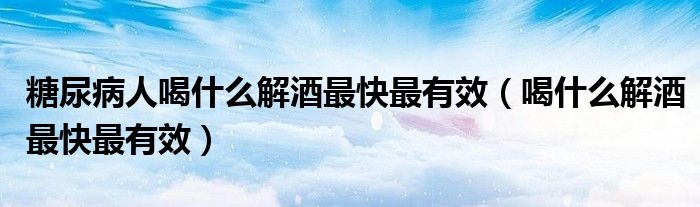 糖尿病人喝什么解酒最快最有效(喝什么解酒最快最有效)