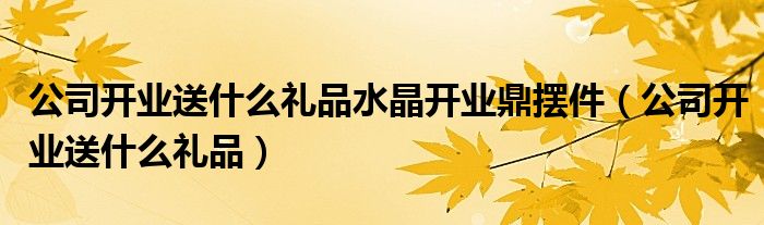 公司开业送什么礼品水晶开业鼎摆件(公司开业送什么礼品)