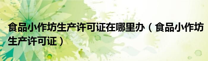 食品小作坊生产许可证在哪里办(食品小作坊生产许可证)