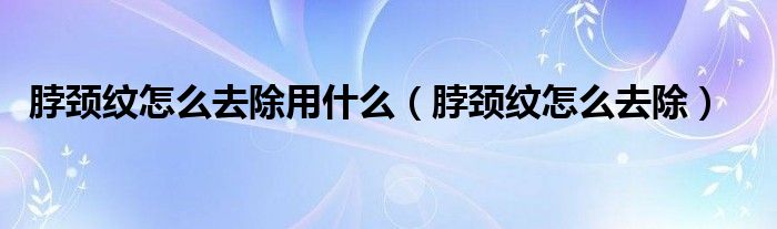 脖颈纹怎么去除用什么(脖颈纹怎么去除)