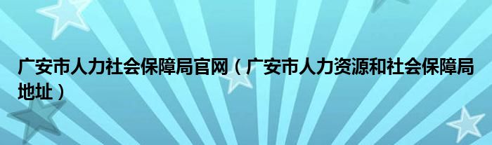 广安市人力社会保障局官网(广安市人力资源和社会保障局地址)
