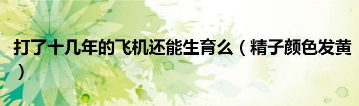 打了十几年的飞机还能生育么(精子颜色发黄)