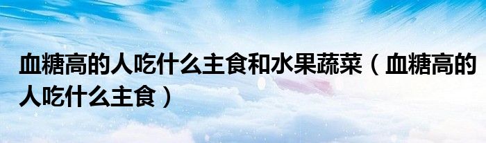血糖高的人吃什么主食和水果蔬菜(血糖高的人吃什么主食)