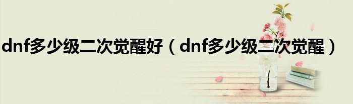 dnf多少级二次觉醒好(dnf多少级二次觉醒)