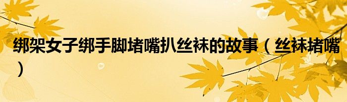绑架女子绑手脚堵嘴扒丝袜的故事(丝袜堵嘴)