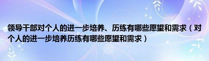 领导干部对个人的进一步培养、历练有哪些愿望和需求(对个人的进一步培养历练有哪些愿望和需求)