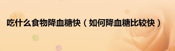 吃什么食物降血糖快(如何降血糖比较快)
