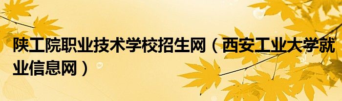 陕工院职业技术学校招生网(西安工业大学就业信息网)