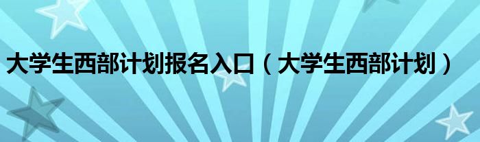 大学生西部计划报名入口(大学生西部计划)