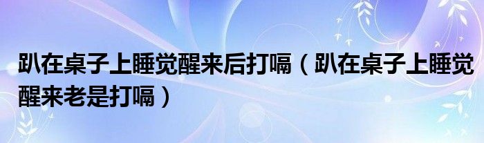 趴在桌子上睡觉醒来后打嗝(趴在桌子上睡觉醒来老是打嗝)
