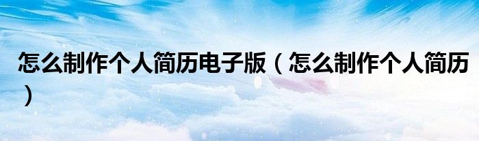 怎么制作个人简历电子版（怎么制作个人简历）