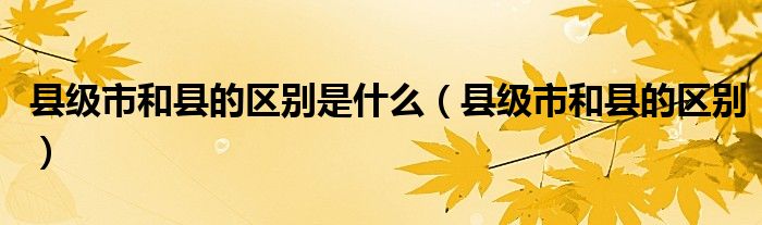 县级市和县的区别是什么(县级市和县的区别)