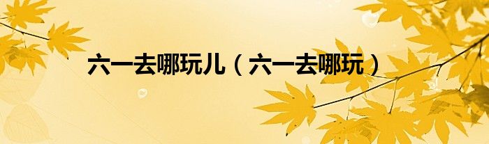 六一去哪玩儿（六一去哪玩）