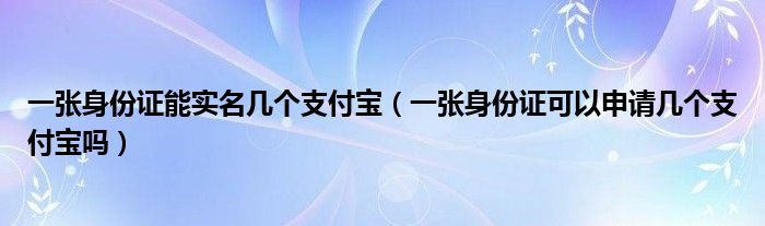 一张身份证能实名几个支付宝(一张身份证可以申请几个支付宝吗)