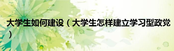 大学生如何建设(大学生怎样建立学习型政党)