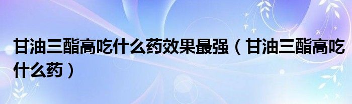 甘油三酯高吃什么药效果最强（甘油三酯高吃什么药）