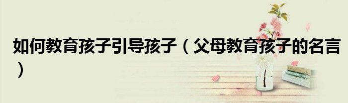 如何教育孩子引导孩子(父母教育孩子的名言)