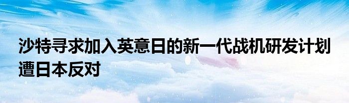 沙特寻求加入英意日的新一代战机研发计划 遭日本反对