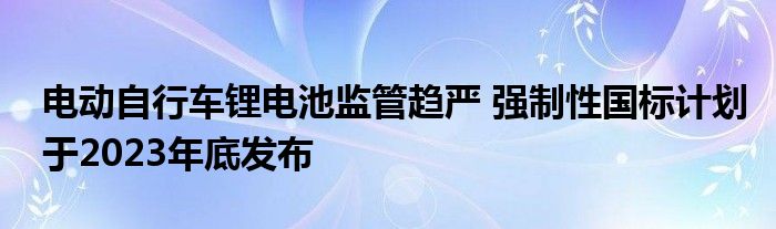 电动自行车锂电池监管趋严 强制性国标计划于2023年底发布