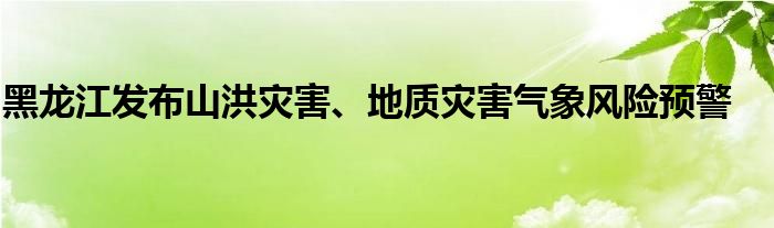 黑龙江发布山洪灾害、地质灾害气象风险预警