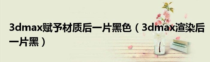 3dmax赋予材质后一片黑色(3dmax渲染后一片黑)