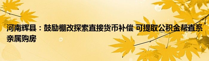 河南辉县：鼓励棚改探索直接货币补偿 可提取公积金帮直系亲属购房