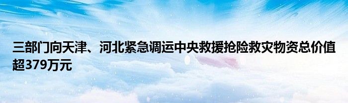 三部门向天津、河北紧急调运中央救援抢险救灾物资总价值超379万元