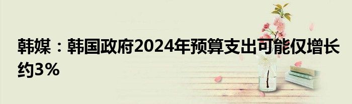 韩媒：韩国政府2024年预算支出可能仅增长约3%