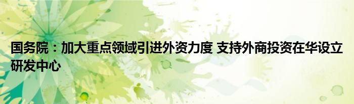 国务院：加大重点领域引进外资力度 支持外商投资在华设立研发中心