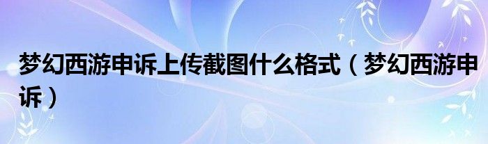 梦幻西游申诉上传截图什么格式(梦幻西游申诉)