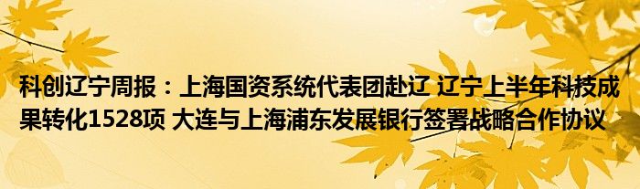 科创辽宁周报：上海国资系统代表团赴辽 辽宁上半年科技成果转化1528项 大连与上海浦东发展银行签署战略合作协议