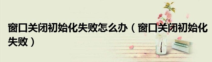 窗口关闭初始化失败怎么办(窗口关闭初始化失败)