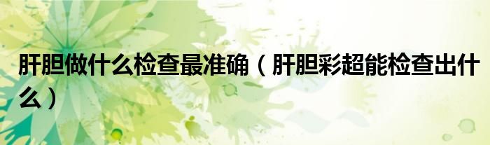 肝胆做什么检查最准确(肝胆彩超能检查出什么)