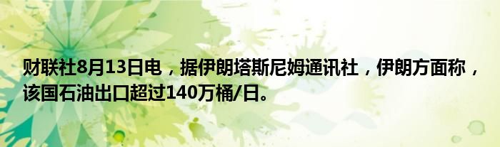 财联社8月13日电，据伊朗塔斯尼姆通讯社，伊朗方面称，该国石油出口超过140万桶/日。