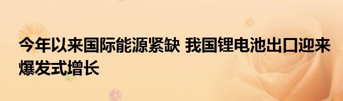 今年以来国际能源紧缺 我国锂电池出口迎来爆发式增长