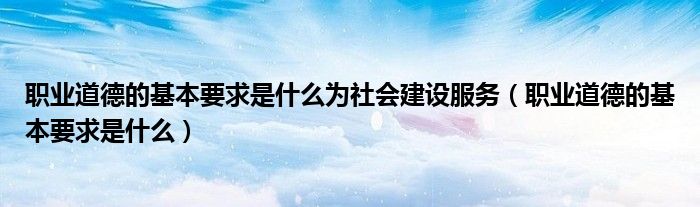 职业道德的基本要求是什么为社会建设服务(职业道德的基本要求是什么)