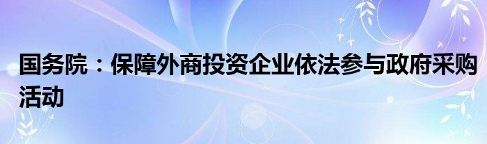 国务院：保障外商投资企业依法参与政府采购活动