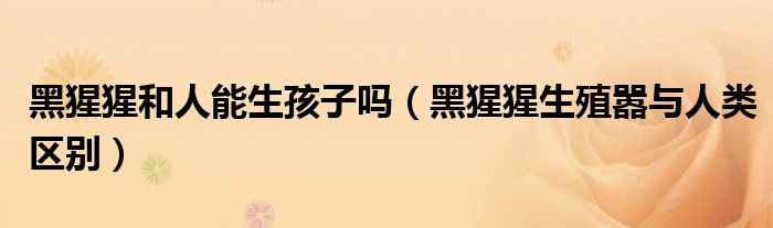 黑猩猩和人能生孩子吗(黑猩猩生殖嚣与人类区别)