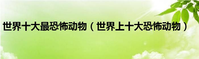 世界十大最恐怖动物（世界上十大恐怖动物）