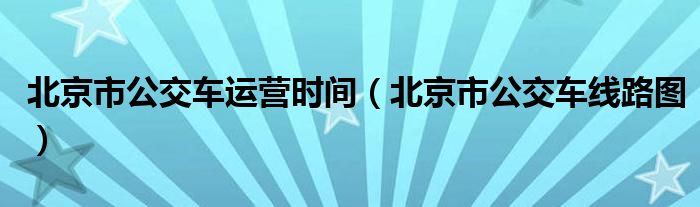 北京市公交车运营时间（北京市公交车线路图）