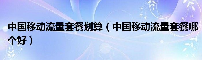 中国移动流量套餐划算（中国移动流量套餐哪个好）