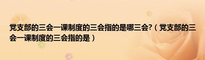 党支部的三会一课制度的三会指的是哪三会?（党支部的三会一课制度的三会指的是）